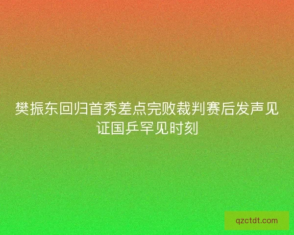 樊振东回归首秀差点完败裁判赛后发声见证国乒罕见时刻
