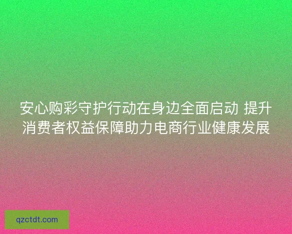 安心购彩守护行动在身边全面启动 提升消费者权益保障助力电商行业健康发展