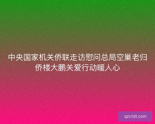 中央国家机关侨联走访慰问总局空巢老归侨楼大鹏关爱行动暖人心 中央国家机关侨联走访慰问总局空巢老归侨楼大鹏关爱行动暖人心
