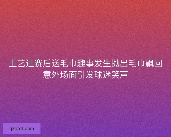 王艺迪赛后送毛巾趣事发生抛出毛巾飘回意外场面引发球迷笑声