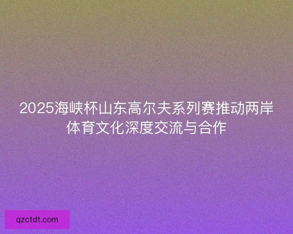 2025海峡杯山东高尔夫系列赛推动两岸体育文化深度交流与合作 2025海峡杯山东高尔夫系列赛推动两岸体育文化深度交流与合作