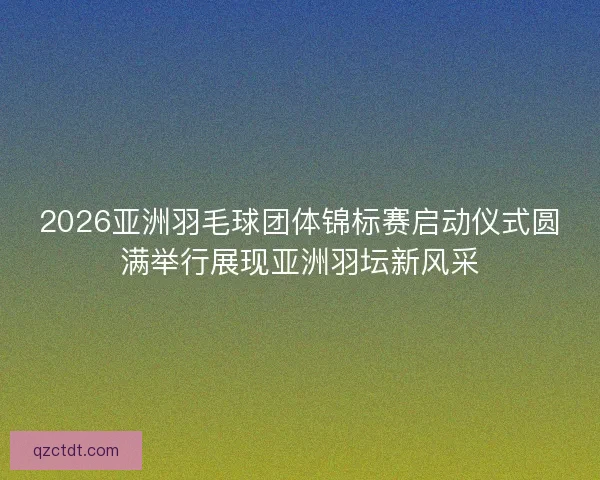 2026亚洲羽毛球团体锦标赛启动仪式圆满举行展现亚洲羽坛新风采