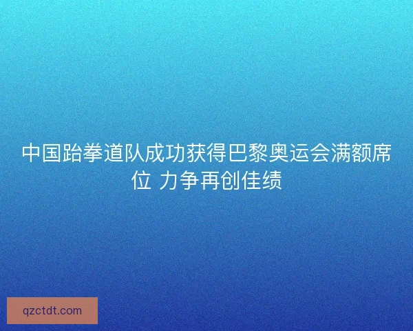 中国跆拳道队成功获得巴黎奥运会满额席位 力争再创佳绩