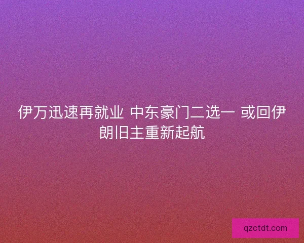 伊万迅速再就业 中东豪门二选一 或回伊朗旧主重新起航