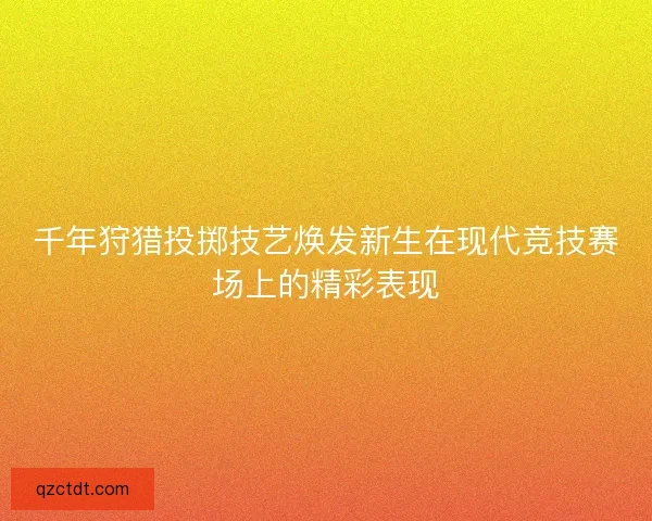 千年狩猎投掷技艺焕发新生在现代竞技赛场上的精彩表现