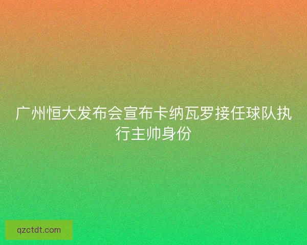 广州恒大发布会宣布卡纳瓦罗接任球队执行主帅身份