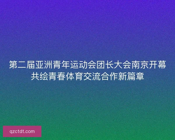 第二届亚洲青年运动会团长大会南京开幕共绘青春体育交流合作新篇章