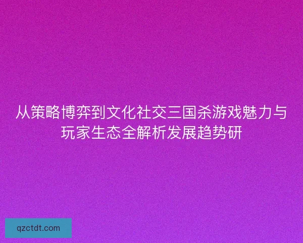 从策略博弈到文化社交三国杀游戏魅力与玩家生态全解析发展趋势研