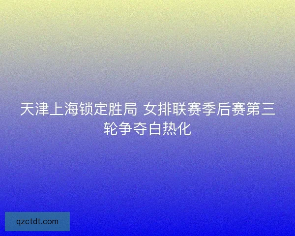 天津上海锁定胜局 女排联赛季后赛第三轮争夺白热化