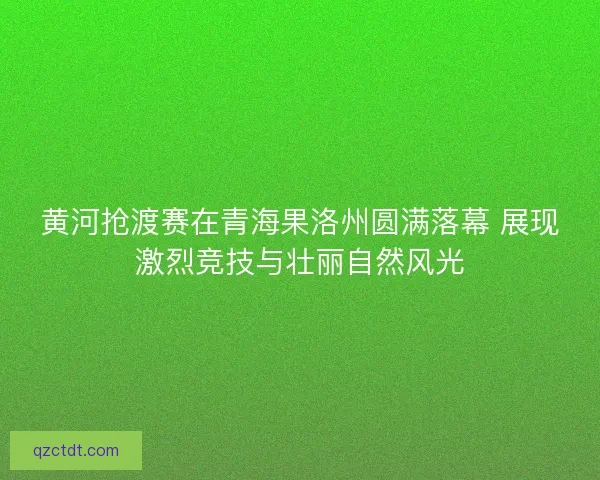 黄河抢渡赛在青海果洛州圆满落幕 展现激烈竞技与壮丽自然风光
