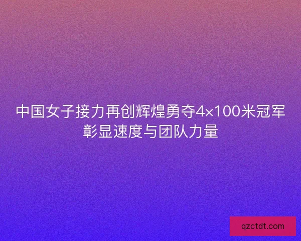 中国女子接力再创辉煌勇夺4×100米冠军彰显速度与团队力量