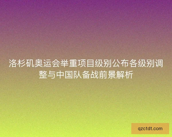 洛杉矶奥运会举重项目级别公布各级别调整与中国队备战前景解析