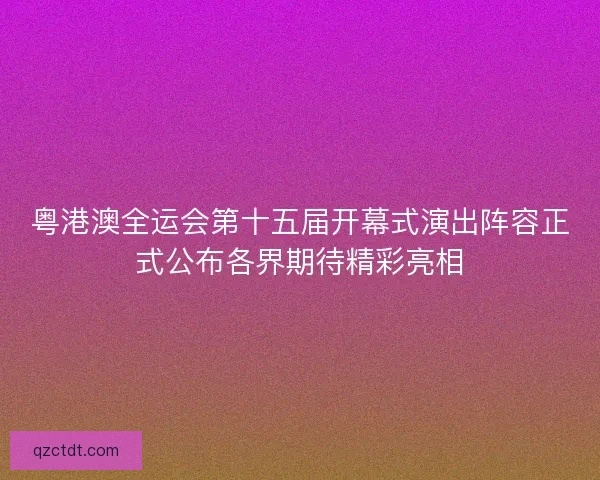粤港澳全运会第十五届开幕式演出阵容正式公布各界期待精彩亮相