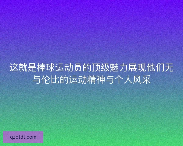 这就是棒球运动员的顶级魅力展现他们无与伦比的运动精神与个人风采