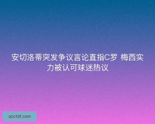 安切洛蒂突发争议言论直指C罗 梅西实力被认可球迷热议