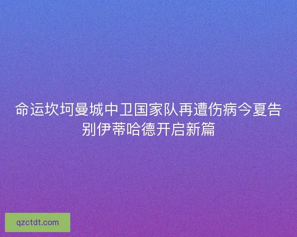 命运坎坷曼城中卫国家队再遭伤病今夏告别伊蒂哈德开启新篇