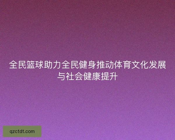 全民篮球助力全民健身推动体育文化发展与社会健康提升 全民篮球助力全民健身推动体育文化发展与社会健康提升